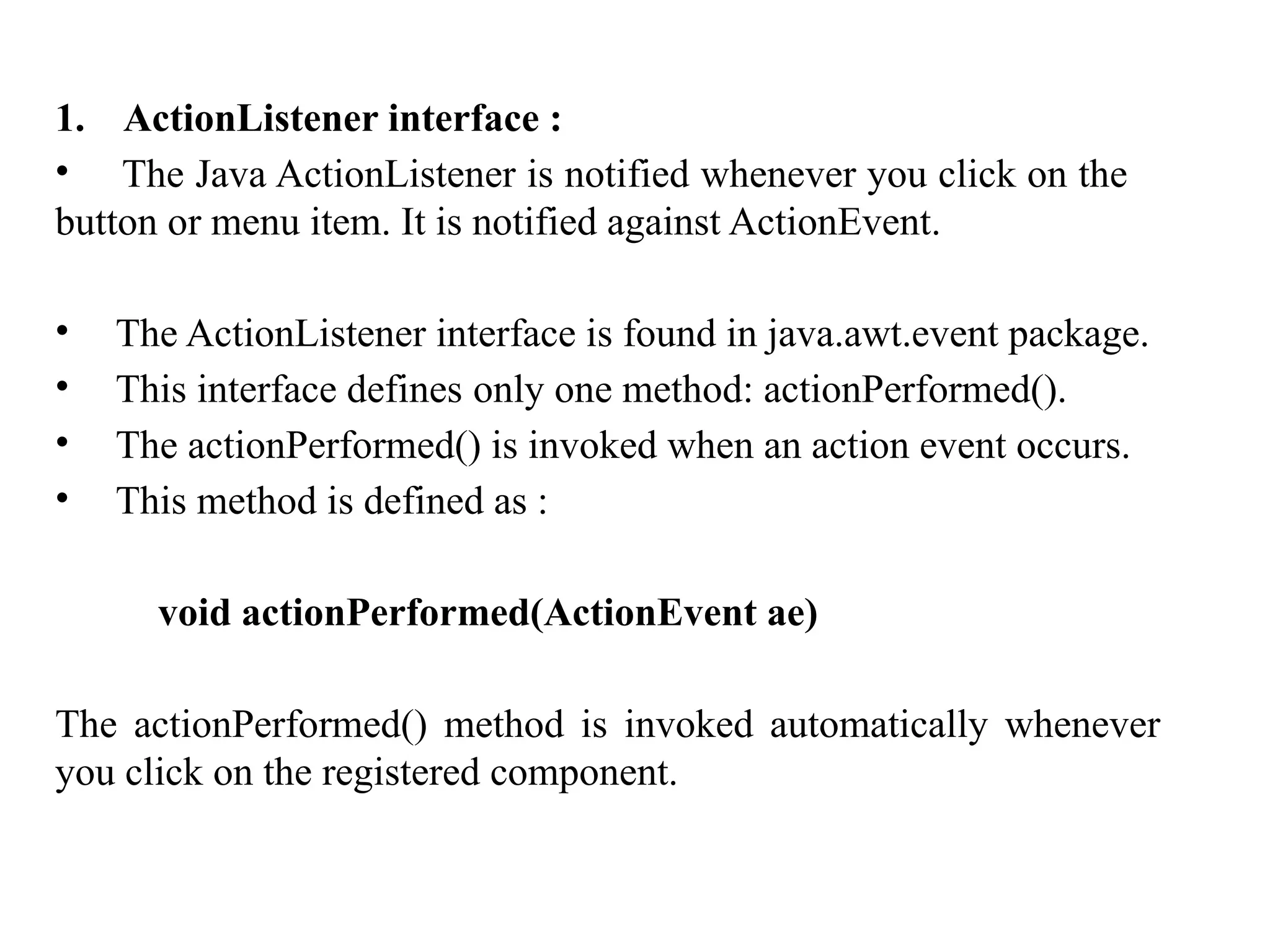 1. ActionListener interface :
• The Java ActionListener is notified whenever you click on the
button or menu item. It is notified against ActionEvent.
• The ActionListener interface is found in java.awt.event package.
• This interface defines only one method: actionPerformed().
• The actionPerformed() is invoked when an action event occurs.
• This method is defined as :
void actionPerformed(ActionEvent ae)
The actionPerformed() method is invoked automatically whenever
you click on the registered component.
 