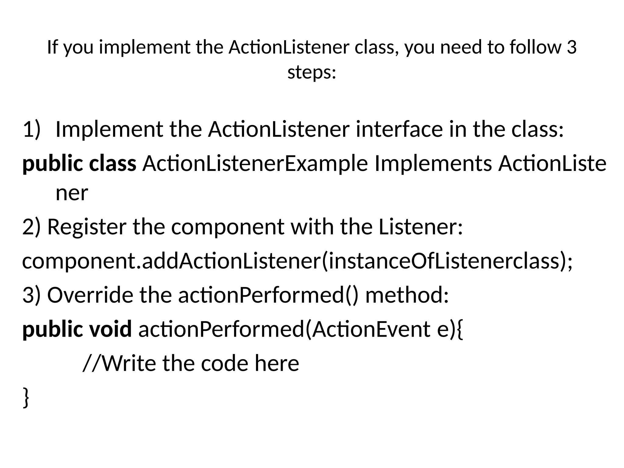 If you implement the ActionListener class, you need to follow 3
steps:
1) Implement the ActionListener interface in the class:
public class ActionListenerExample Implements ActionListe
ner
2) Register the component with the Listener:
component.addActionListener(instanceOfListenerclass);
3) Override the actionPerformed() method:
public void actionPerformed(ActionEvent e){
//Write the code here
}
 