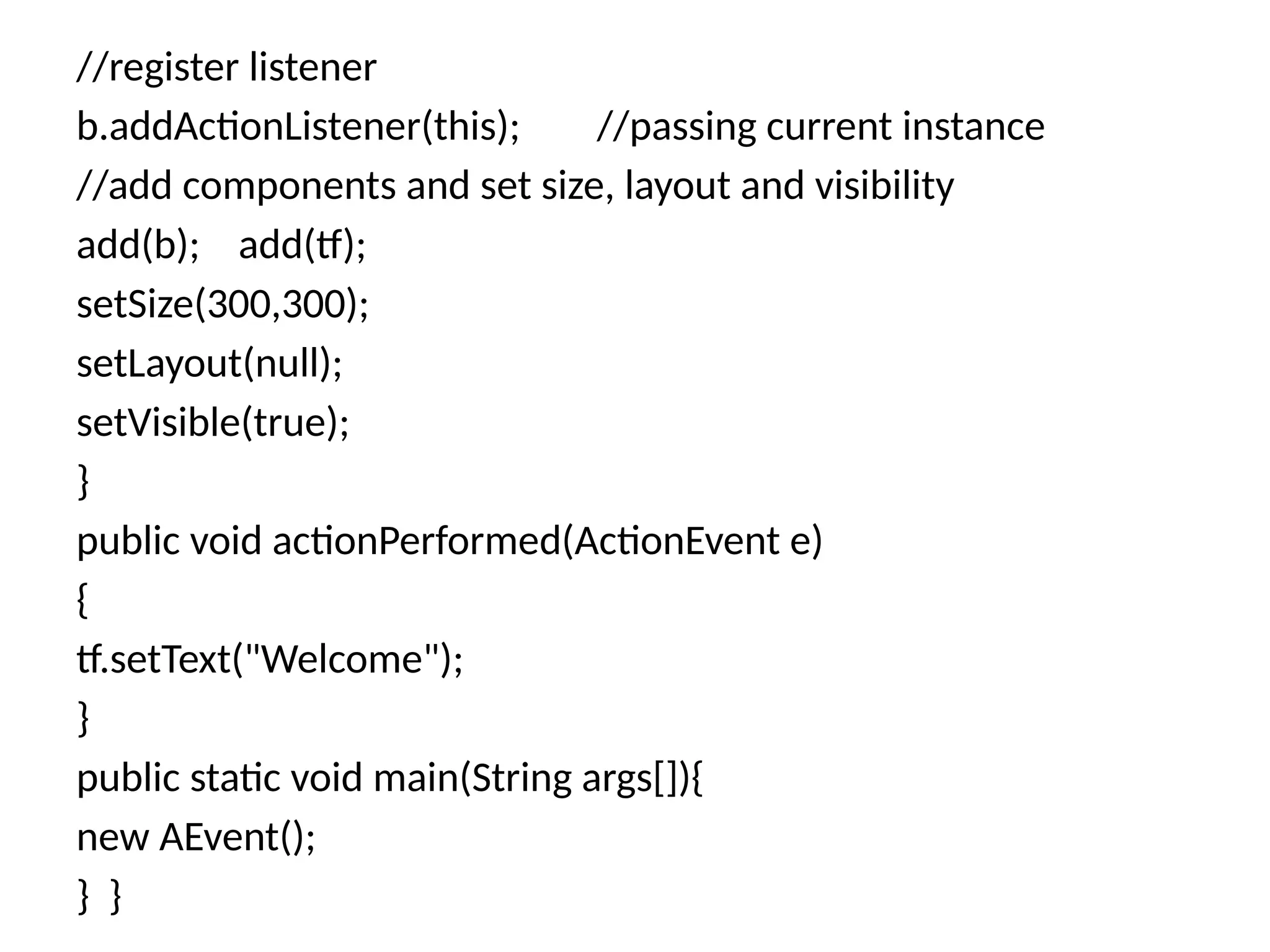 //register listener
b.addActionListener(this); //passing current instance
//add components and set size, layout and visibility
add(b); add(tf);
setSize(300,300);
setLayout(null);
setVisible(true);
}
public void actionPerformed(ActionEvent e)
{
tf.setText("Welcome");
}
public static void main(String args[]){
new AEvent();
} }
 