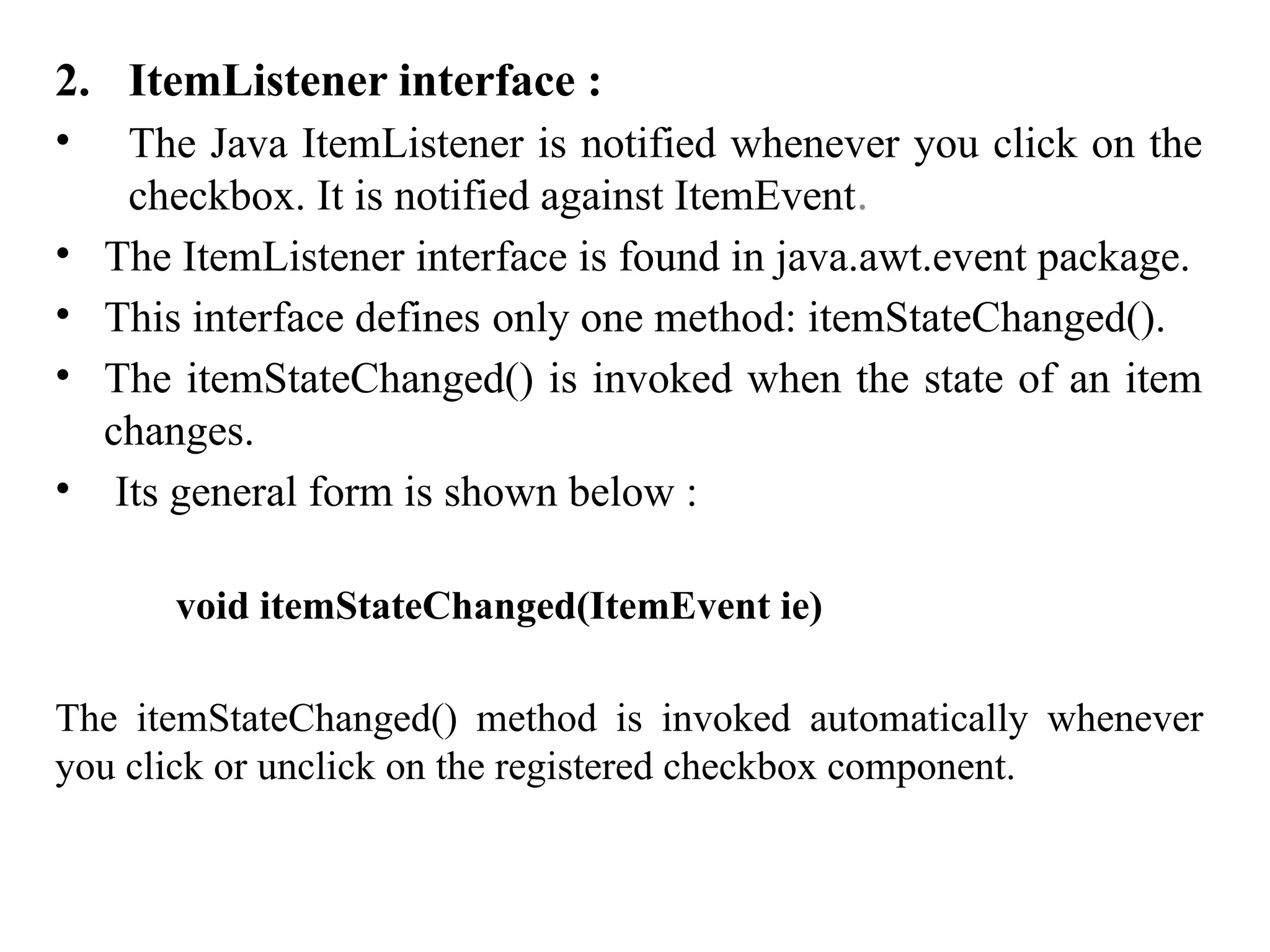 2. ItemListener interface :
• The Java ItemListener is notified whenever you click on the
checkbox. It is notified against ItemEvent.
• The ItemListener interface is found in java.awt.event package.
• This interface defines only one method: itemStateChanged().
• The itemStateChanged() is invoked when the state of an item
changes.
• Its general form is shown below :
void itemStateChanged(ItemEvent ie)
The itemStateChanged() method is invoked automatically whenever
you click or unclick on the registered checkbox component.
 