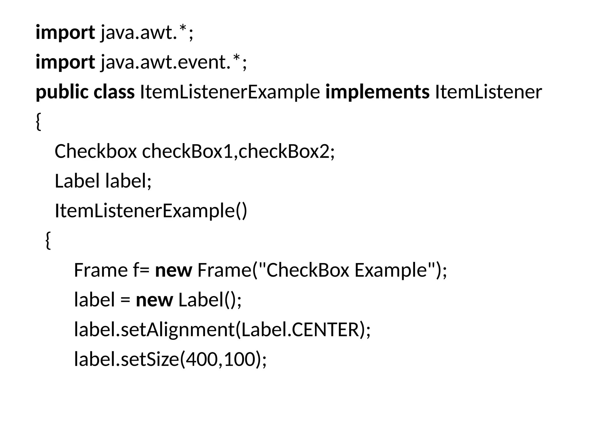 import java.awt.*;
import java.awt.event.*;
public class ItemListenerExample implements ItemListener
{
Checkbox checkBox1,checkBox2;
Label label;
ItemListenerExample()
{
Frame f= new Frame("CheckBox Example");
label = new Label();
label.setAlignment(Label.CENTER);
label.setSize(400,100);
 