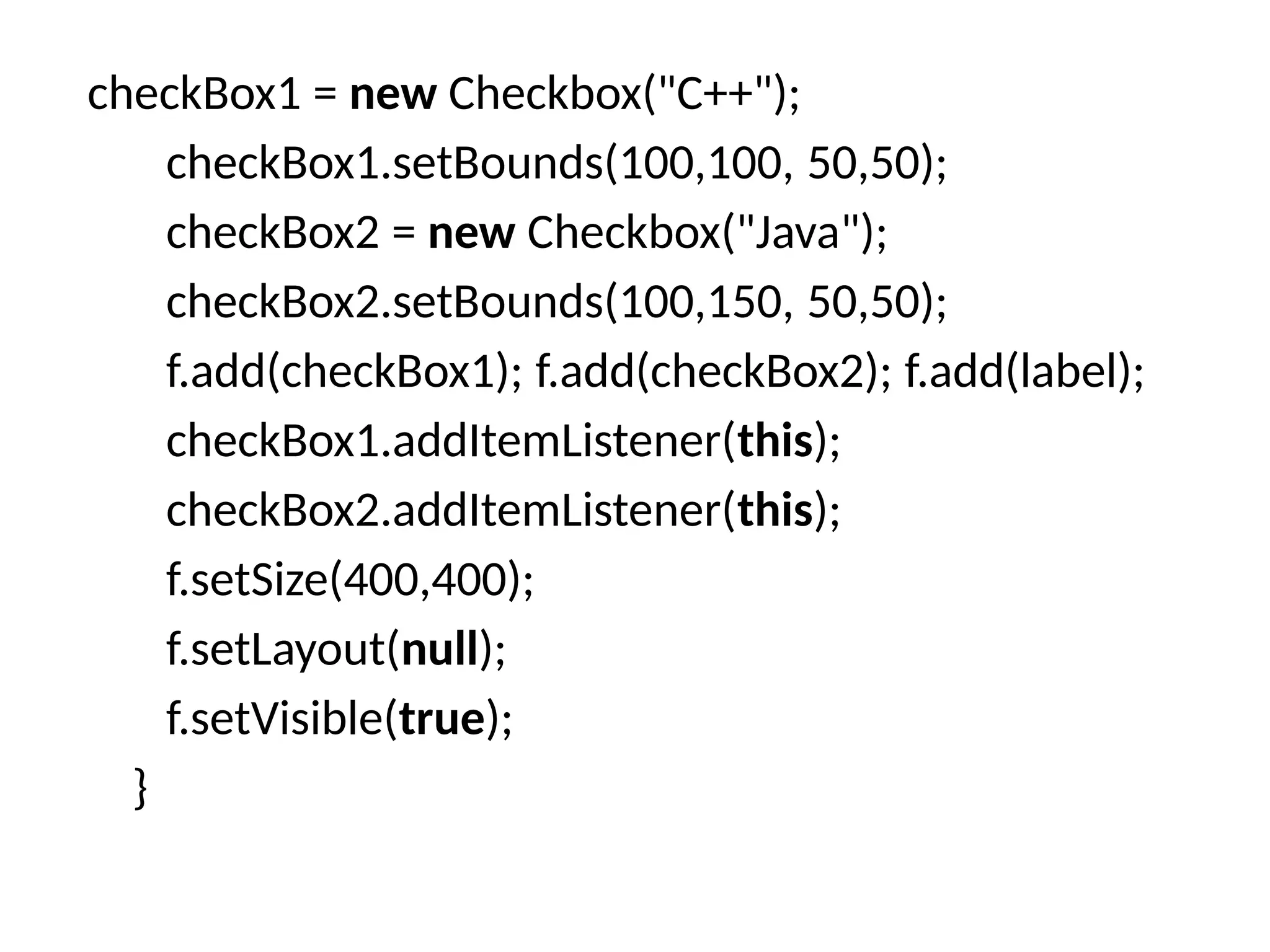checkBox1 = new Checkbox("C++");
checkBox1.setBounds(100,100, 50,50);
checkBox2 = new Checkbox("Java");
checkBox2.setBounds(100,150, 50,50);
f.add(checkBox1); f.add(checkBox2); f.add(label);
checkBox1.addItemListener(this);
checkBox2.addItemListener(this);
f.setSize(400,400);
f.setLayout(null);
f.setVisible(true);
}
 