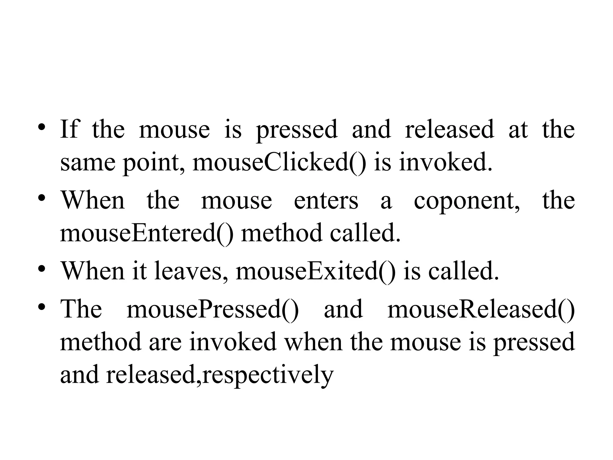 • If the mouse is pressed and released at the
same point, mouseClicked() is invoked.
• When the mouse enters a coponent, the
mouseEntered() method called.
• When it leaves, mouseExited() is called.
• The mousePressed() and mouseReleased()
method are invoked when the mouse is pressed
and released,respectively
 