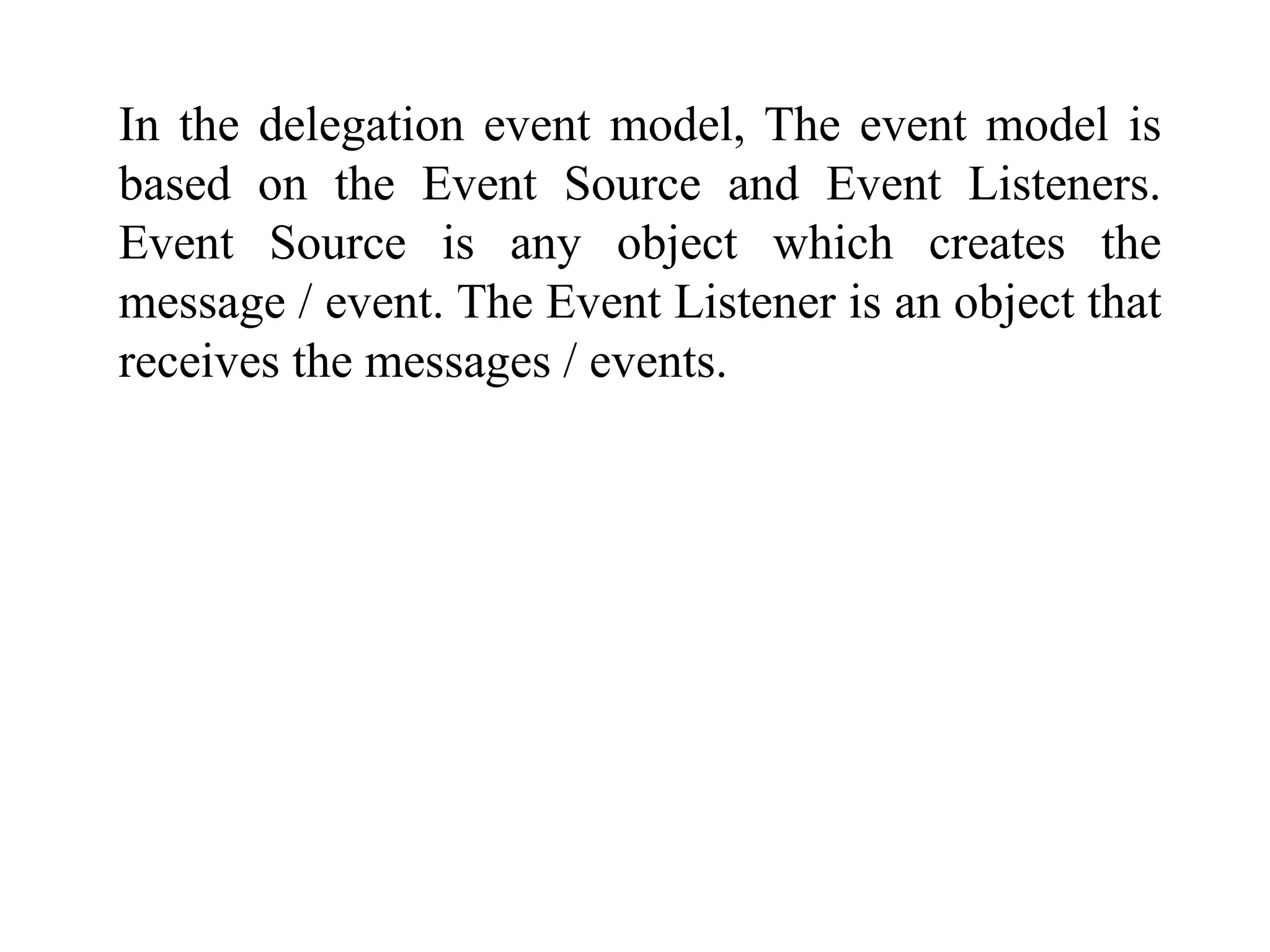 In the delegation event model, The event model is
based on the Event Source and Event Listeners.
Event Source is any object which creates the
message / event. The Event Listener is an object that
receives the messages / events.
 