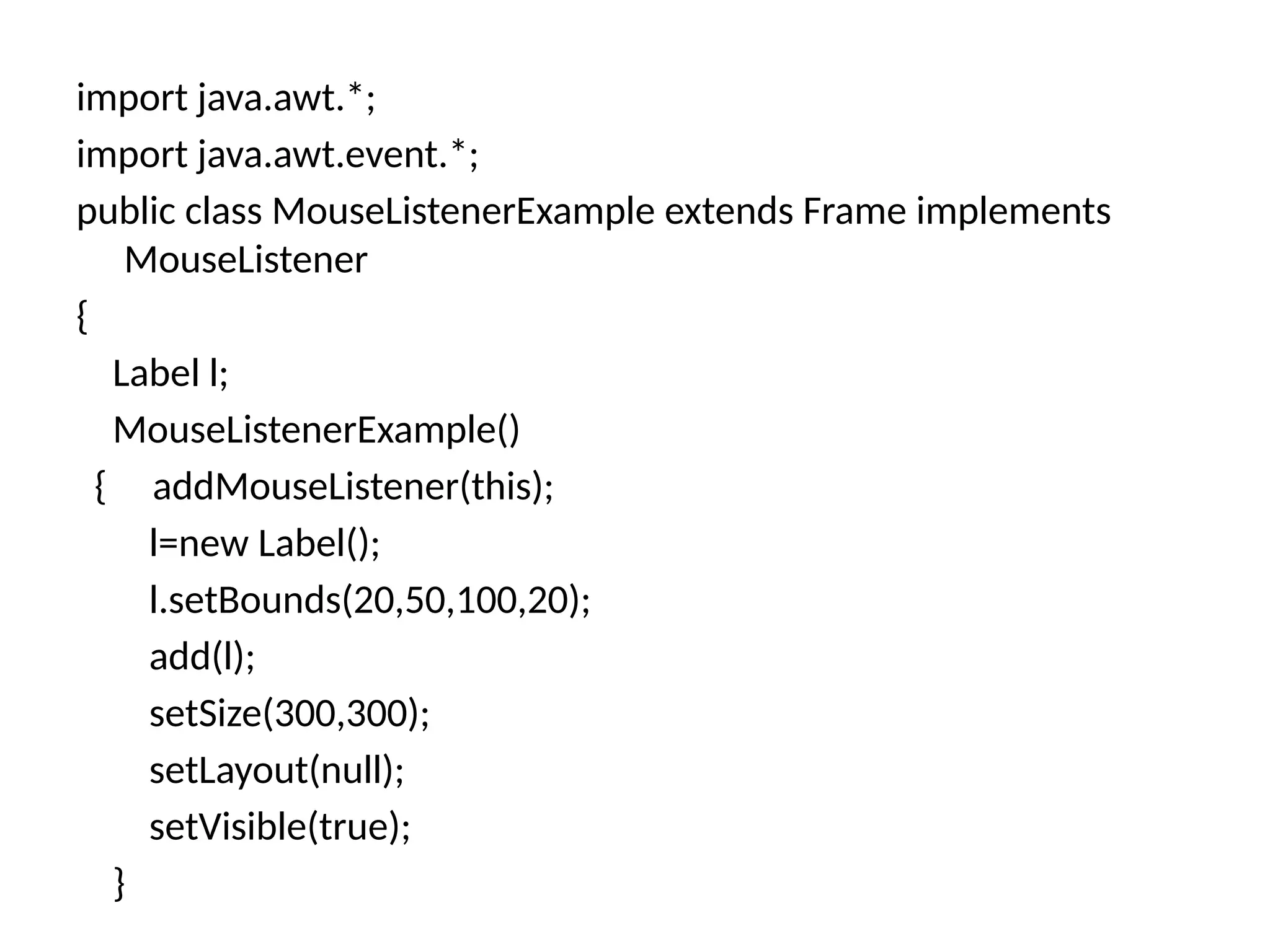 import java.awt.*;
import java.awt.event.*;
public class MouseListenerExample extends Frame implements
MouseListener
{
Label l;
MouseListenerExample()
{ addMouseListener(this);
l=new Label();
l.setBounds(20,50,100,20);
add(l);
setSize(300,300);
setLayout(null);
setVisible(true);
}
 