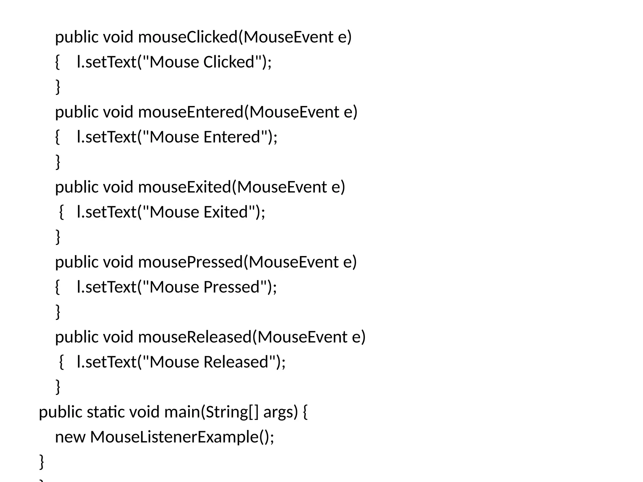 public void mouseClicked(MouseEvent e)
{ l.setText("Mouse Clicked");
}
public void mouseEntered(MouseEvent e)
{ l.setText("Mouse Entered");
}
public void mouseExited(MouseEvent e)
{ l.setText("Mouse Exited");
}
public void mousePressed(MouseEvent e)
{ l.setText("Mouse Pressed");
}
public void mouseReleased(MouseEvent e)
{ l.setText("Mouse Released");
}
public static void main(String[] args) {
new MouseListenerExample();
}
 