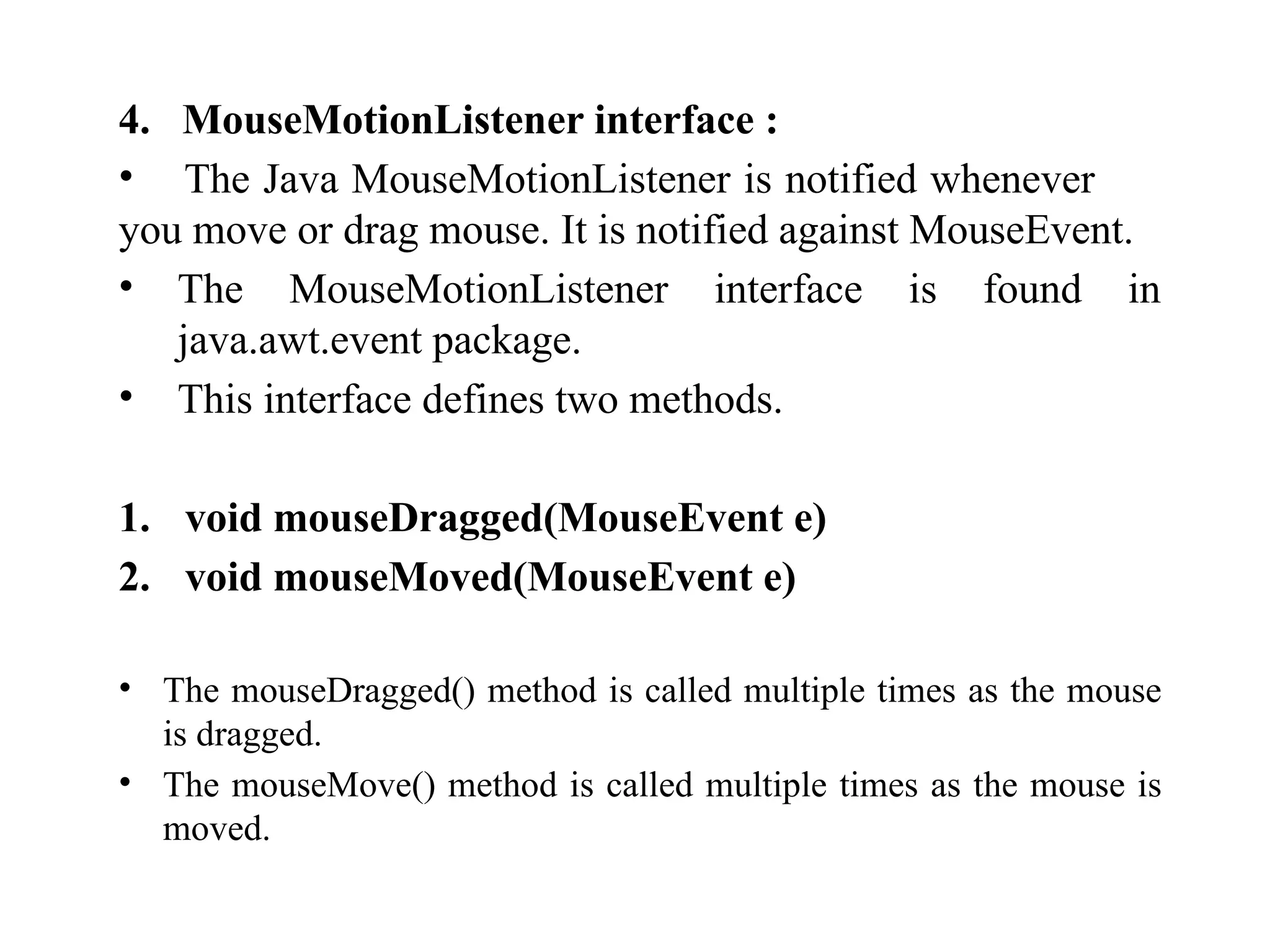 4. MouseMotionListener interface :
• The Java MouseMotionListener is notified whenever
you move or drag mouse. It is notified against MouseEvent.
• The MouseMotionListener interface is found in
java.awt.event package.
• This interface defines two methods.
1. void mouseDragged(MouseEvent e)
2. void mouseMoved(MouseEvent e)
• The mouseDragged() method is called multiple times as the mouse
is dragged.
• The mouseMove() method is called multiple times as the mouse is
moved.
 