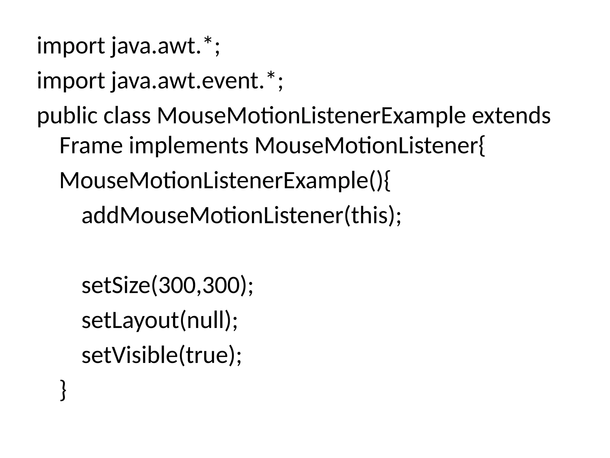 import java.awt.*;
import java.awt.event.*;
public class MouseMotionListenerExample extends
Frame implements MouseMotionListener{
MouseMotionListenerExample(){
addMouseMotionListener(this);
setSize(300,300);
setLayout(null);
setVisible(true);
}
 