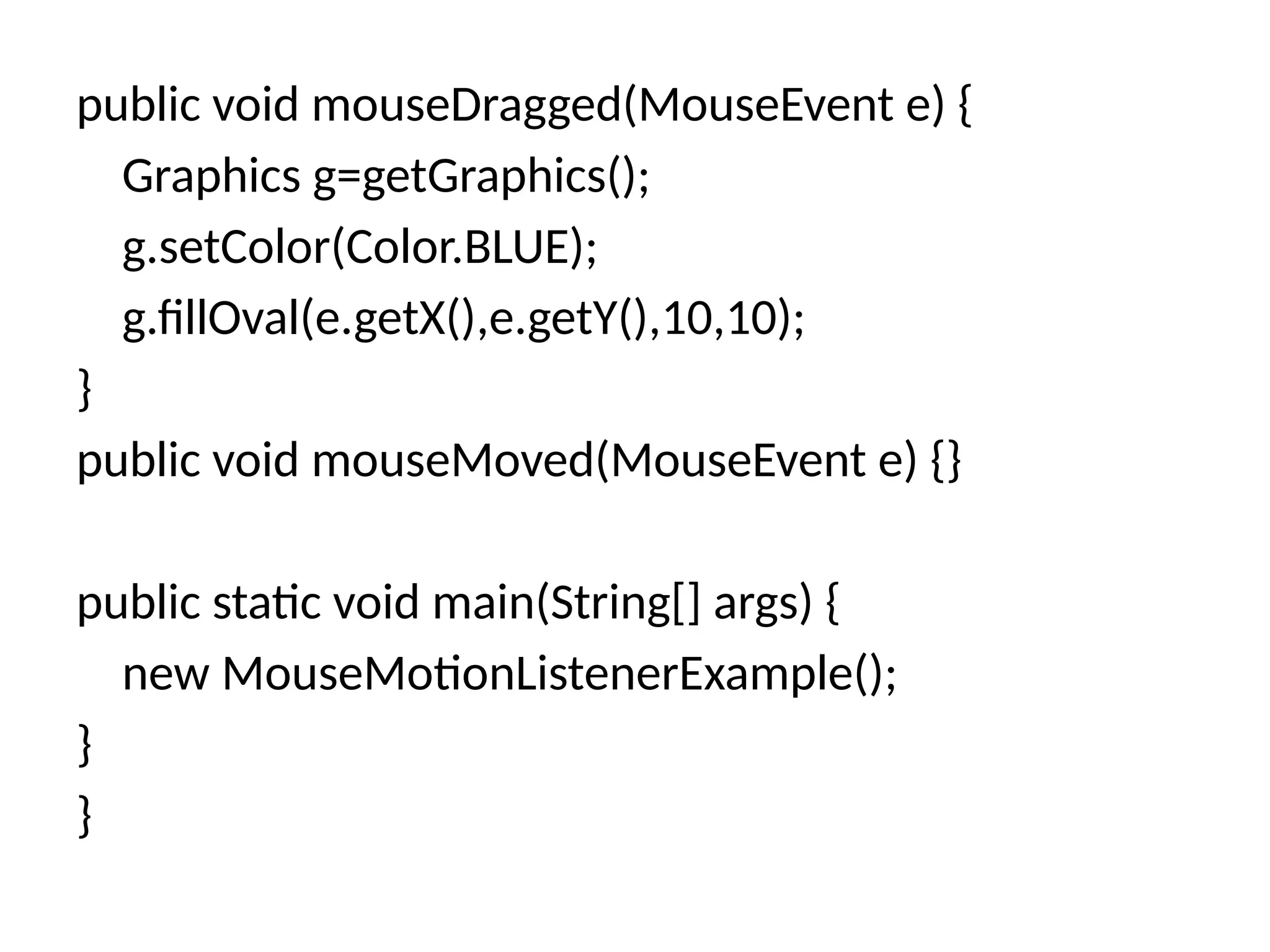 public void mouseDragged(MouseEvent e) {
Graphics g=getGraphics();
g.setColor(Color.BLUE);
g.fillOval(e.getX(),e.getY(),10,10);
}
public void mouseMoved(MouseEvent e) {}
public static void main(String[] args) {
new MouseMotionListenerExample();
}
}
 