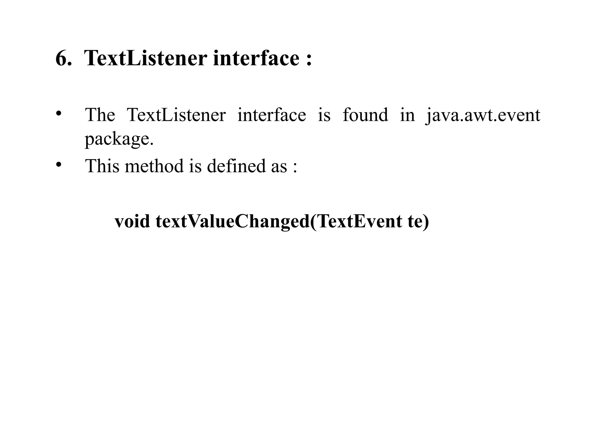 6. TextListener interface :
• The TextListener interface is found in java.awt.event
package.
• This method is defined as :
void textValueChanged(TextEvent te)
 