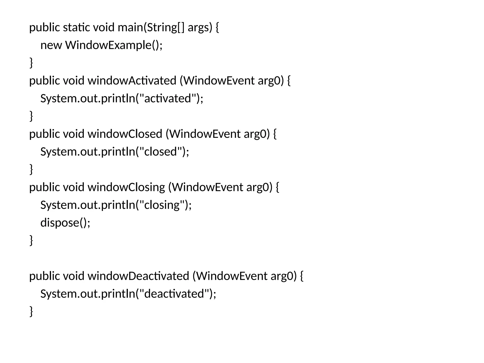 public static void main(String[] args) {
new WindowExample();
}
public void windowActivated (WindowEvent arg0) {
System.out.println("activated");
}
public void windowClosed (WindowEvent arg0) {
System.out.println("closed");
}
public void windowClosing (WindowEvent arg0) {
System.out.println("closing");
dispose();
}
public void windowDeactivated (WindowEvent arg0) {
System.out.println("deactivated");
}
 