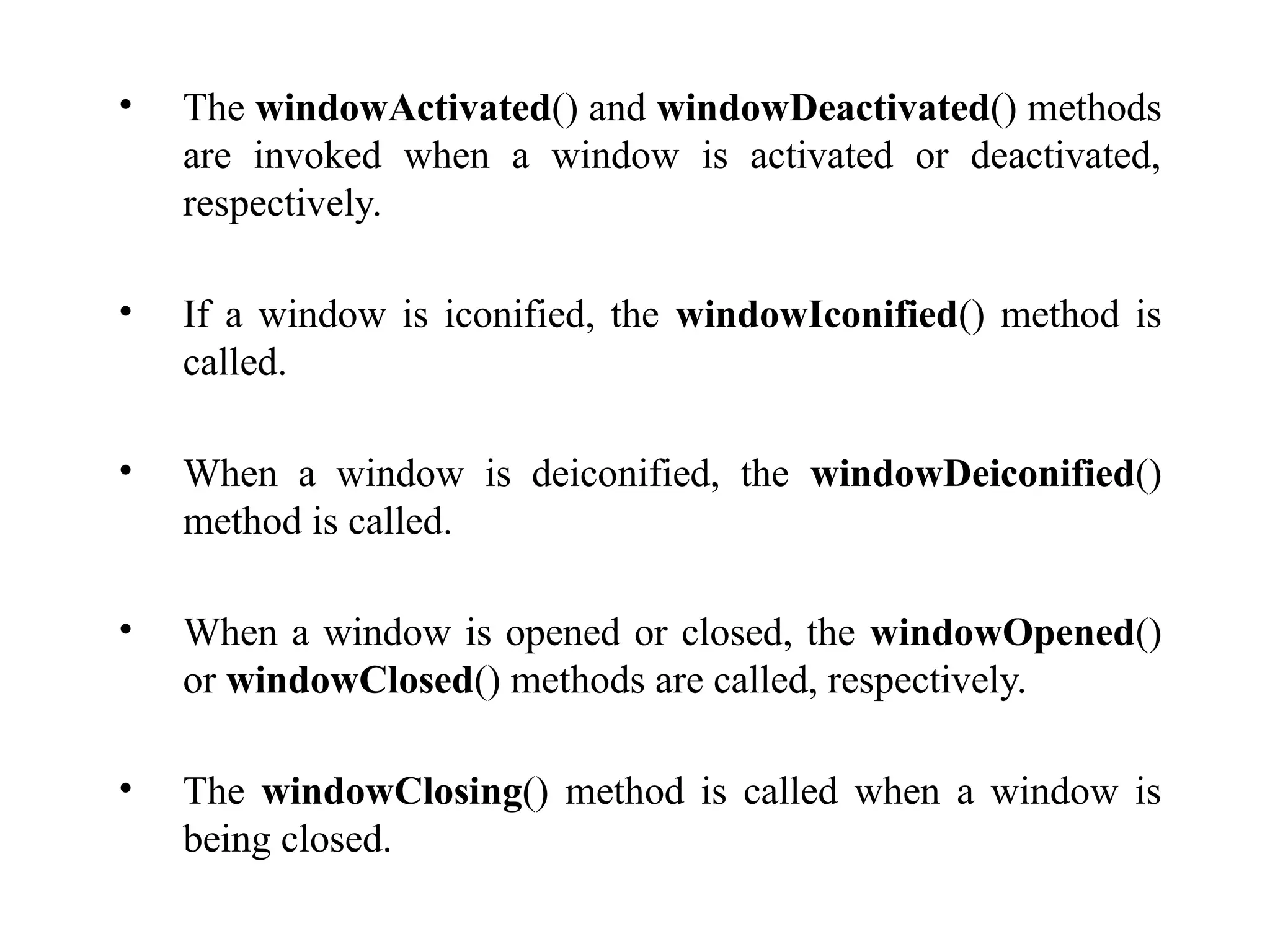 • The windowActivated() and windowDeactivated() methods
are invoked when a window is activated or deactivated,
respectively.
• If a window is iconified, the windowIconified() method is
called.
• When a window is deiconified, the windowDeiconified()
method is called.
• When a window is opened or closed, the windowOpened()
or windowClosed() methods are called, respectively.
• The windowClosing() method is called when a window is
being closed.
 