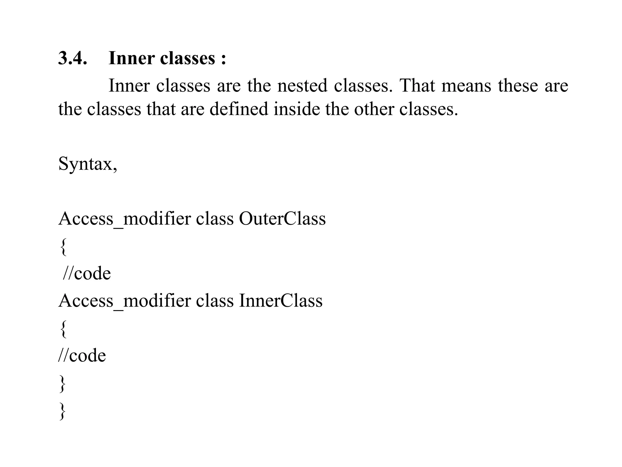 3.4. Inner classes :
Inner classes are the nested classes. That means these are
the classes that are defined inside the other classes.
Syntax,
Access_modifier class OuterClass
{
//code
Access_modifier class InnerClass
{
//code
}
}
 