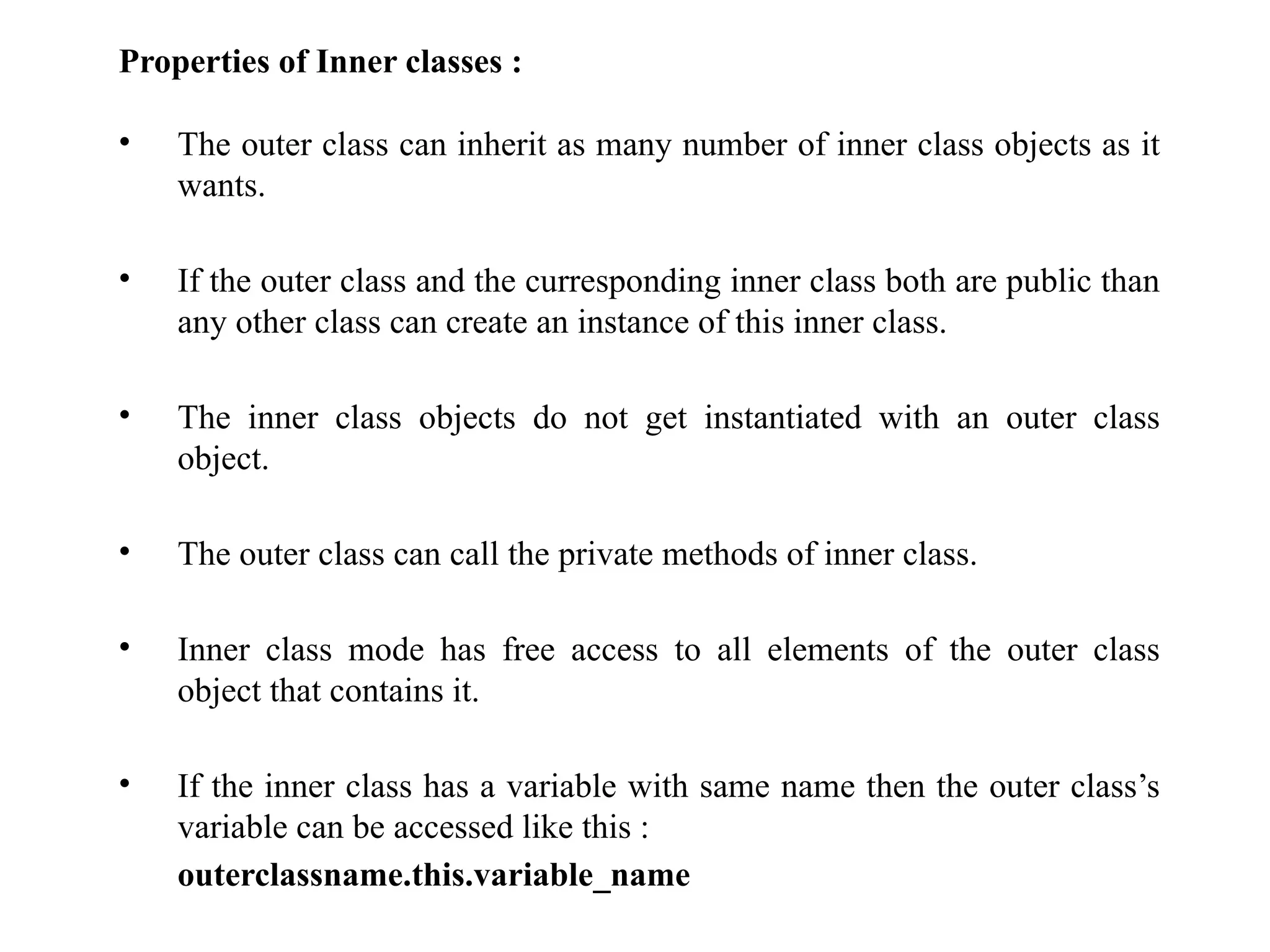 Properties of Inner classes :
• The outer class can inherit as many number of inner class objects as it
wants.
• If the outer class and the curresponding inner class both are public than
any other class can create an instance of this inner class.
• The inner class objects do not get instantiated with an outer class
object.
• The outer class can call the private methods of inner class.
• Inner class mode has free access to all elements of the outer class
object that contains it.
• If the inner class has a variable with same name then the outer class’s
variable can be accessed like this :
outerclassname.this.variable_name
 