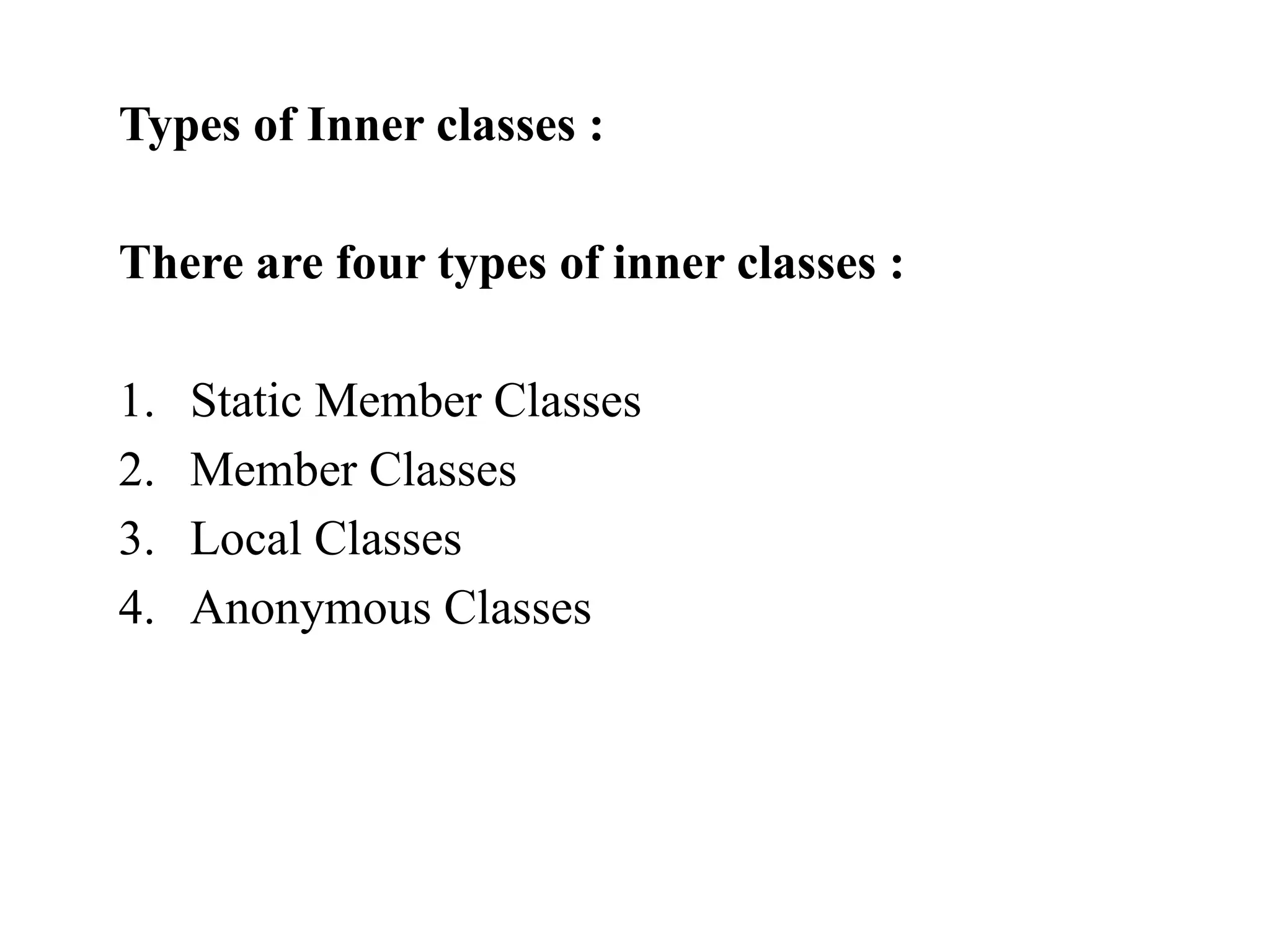 Types of Inner classes :
There are four types of inner classes :
1. Static Member Classes
2. Member Classes
3. Local Classes
4. Anonymous Classes
 