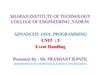 SHARAD INSTITUTE OF TECHNOLOGY
COLLEGE OF ENGINEERING ,YADRAV
ADVANCED JAVA PROGRAMMING
UNIT : 3
Event Handling
Presented By : Mr. PRASHANT B.PATIL
DEPARTMENT OF COMPUTER & SCIENCE ENGINEERING
 
