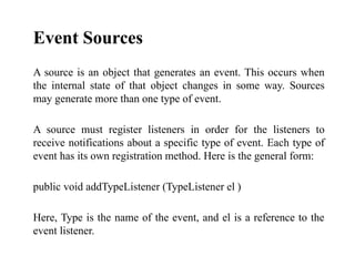 Event Sources
A source is an object that generates an event. This occurs when
the internal state of that object changes in some way. Sources
may generate more than one type of event.
A source must register listeners in order for the listeners to
receive notifications about a specific type of event. Each type of
event has its own registration method. Here is the general form:
public void addTypeListener (TypeListener el )
Here, Type is the name of the event, and el is a reference to the
event listener.
 