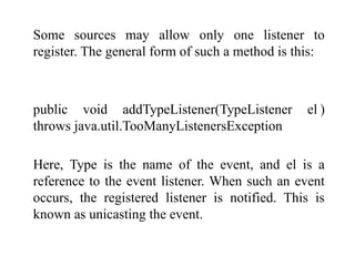 Some sources may allow only one listener to
register. The general form of such a method is this:
public void addTypeListener(TypeListener el )
throws java.util.TooManyListenersException
Here, Type is the name of the event, and el is a
reference to the event listener. When such an event
occurs, the registered listener is notified. This is
known as unicasting the event.
 