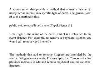 A source must also provide a method that allows a listener to
unregister an interest in a specific type of event. The general form
of such a method is this:
public void removeTypeListener(TypeListener el )
Here, Type is the name of the event, and el is a reference to the
event listener. For example, to remove a keyboard listener, you
would call removeKeyListener( ).
The methods that add or remove listeners are provided by the
source that generates events. For example, the Component class
provides methods to add and remove keyboard and mouse event
listeners.
 