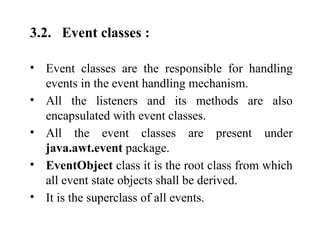 3.2. Event classes :
• Event classes are the responsible for handling
events in the event handling mechanism.
• All the listeners and its methods are also
encapsulated with event classes.
• All the event classes are present under
java.awt.event package.
• EventObject class it is the root class from which
all event state objects shall be derived.
• It is the superclass of all events.
 