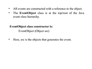 • All events are constructed with a reference to the object.
• The EventObject class is at the top/root of the Java
event class hierarchy.
EventObject class constructor is:
EventObject (Object src)
• Here, src is the objects that generates the event.
 
