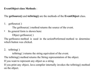 EventObject class Methods :
The getSource() and toString() are the methods of the EventObject class.
1. getSource( )
The getSource( ) method returns the source of the event.
• Its general form is shown here:
Object getSource( )
The getSource method is used in the actionPerformed method to determine
which button was clicked.
2. toString( )
toString( ) returns the string equivalent of the event.
The toString() method returns the String representation of the object.
If you want to represent any object as a string
If you print any object, Java compiler internally invokes the toString() method
on the object.
 