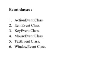 Event classes :
1. ActionEvent Class.
2. ItemEvent Class.
3. KeyEvent Class.
4. MouseEvent Class.
5. TextEvent Class.
6. WindowEvent Class.
 