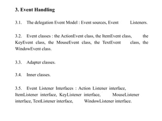 3. Event Handling
3.1. The delegation Event Model : Event sources, Event Listeners.
3.2. Event classes : the ActionEvent class, the ItemEvent class, the
KeyEvent class, the MouseEvent class, the TextEvent class, the
WindowEvent class.
3.3. Adapter classes.
3.4. Inner classes.
3.5. Event Listener Interfaces : Action Listener interface,
ItemListener interface, KeyListener interface, MouseListener
interface, TextListener interface, WindowListener interface.
 