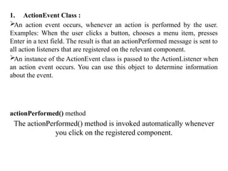 1. ActionEvent Class :
An action event occurs, whenever an action is performed by the user.
Examples: When the user clicks a button, chooses a menu item, presses
Enter in a text field. The result is that an actionPerformed message is sent to
all action listeners that are registered on the relevant component.
An instance of the ActionEvent class is passed to the ActionListener when
an action event occurs. You can use this object to determine information
about the event.
actionPerformed() method
The actionPerformed() method is invoked automatically whenever
you click on the registered component.
 