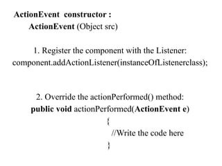 ActionEvent constructor :
ActionEvent (Object src)
1. Register the component with the Listener:
component.addActionListener(instanceOfListenerclass);
2. Override the actionPerformed() method:
public void actionPerformed(ActionEvent e)
{
//Write the code here
}
 