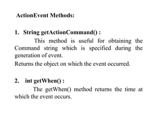 ActionEvent Methods:
1. String getActionCommand() :
This method is useful for obtaining the
Command string which is specified during the
generation of event.
Returns the object on which the event occurred.
2. int getWhen() :
The getWhen() method returns the time at
which the event occurs.
 