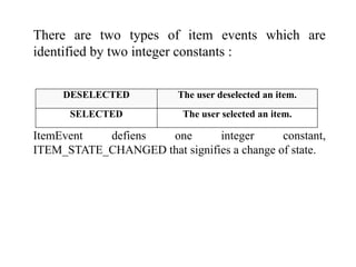 There are two types of item events which are
identified by two integer constants :
ItemEvent defiens one integer constant,
ITEM_STATE_CHANGED that signifies a change of state.
DESELECTED The user deselected an item.
SELECTED The user selected an item.
 