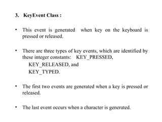 3. KeyEvent Class :
• This event is generated when key on the keyboard is
pressed or released.
• There are three types of key events, which are identified by
these integer constants: KEY_PRESSED,
KEY_RELEASED, and
KEY_TYPED.
• The first two events are generated when a key is pressed or
released.
• The last event occurs when a character is generated.
 