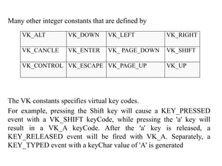 Many other integer constants that are defined by
The VK constants specifies virtual key codes.
For example, pressing the Shift key will cause a KEY_PRESSED
event with a VK_SHIFT keyCode, while pressing the 'a' key will
result in a VK_A keyCode. After the 'a' key is released, a
KEY_RELEASED event will be fired with VK_A. Separately, a
KEY_TYPED event with a keyChar value of 'A' is generated
VK_ALT VK_DOWN VK_LEFT VK_RIGHT
VK_CANCLE VK_ENTER VK_ PAGE_DOWN VK_SHIFT
VK_CONTROL VK_ESCAPE VK_PAGE_UP VK_UP
 
