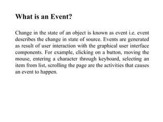 What is an Event?
Change in the state of an object is known as event i.e. event
describes the change in state of source. Events are generated
as result of user interaction with the graphical user interface
components. For example, clicking on a button, moving the
mouse, entering a character through keyboard, selecting an
item from list, scrolling the page are the activities that causes
an event to happen.
 