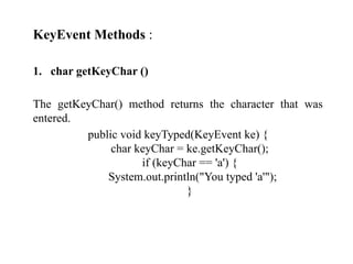 KeyEvent Methods :
1. char getKeyChar ()
The getKeyChar() method returns the character that was
entered.
public void keyTyped(KeyEvent ke) {
char keyChar = ke.getKeyChar();
if (keyChar == 'a') {
System.out.println("You typed 'a'");
}
 