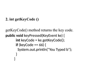 2. int getKeyCode ()
getKeyCode() method returns the key code.
public void keyPressed(KeyEvent ke) {
int keyCode = ke.getKeyCode();
if (keyCode == 66) {
System.out.println("You Typed b");
}
}
 