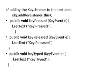 // adding the KeyListener to the text area
obj.addKeyListener(this);
• public void keyPressed (KeyEvent e) {
l.setText ("Key Pressed");
}
• public void keyReleased (KeyEvent e) {
l.setText ("Key Released");
}
• public void keyTyped (KeyEvent e) {
l.setText ("Key Typed");
}
 