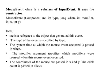 MouseEvent class is a subclass of InputEvent. It uses the
constructor:
MouseEvent (Component src, int type, long when, int modifier,
int x, int y)
Here,
• src is a reference to the object that generated this event.
• The type of the event is specified by type.
• The system time at which the mouse event occurred is passed
in when.
• The modifier argument specifies which modifiers were
pressed when this mouse event occurred.
• The coordinates of the mouse are passed in x and y. The click
count is passed in clicks.
 