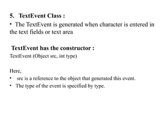 5. TextEvent Class :
• The TextEvent is generated when character is entered in
the text fields or text area
TextEvent has the constructor :
TextEvent (Object src, int type)
Here,
• src is a reference to the object that generated this event.
• The type of the event is specified by type.
 