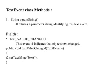 TextEvent class Methods :
1. String paramString()
It returns a parameter string identifying this text event.
Fields:
• Text_VALUE_CHANGED :
This event id indicates that objects text changed.
public void textValueChanged(TextEvent e)
{
t2.setText(t1.getText());
}
 
