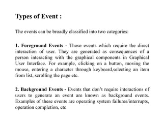 Types of Event :
The events can be broadly classified into two categories:
1. Foreground Events - Those events which require the direct
interaction of user. They are generated as consequences of a
person interacting with the graphical components in Graphical
User Interface. For example, clicking on a button, moving the
mouse, entering a character through keyboard,selecting an item
from list, scrolling the page etc.
2. Background Events - Events that don’t require interactions of
users to generate an event are known as background events.
Examples of these events are operating system failures/interrupts,
operation completion, etc
 