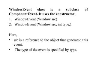 WindowEvent class is a subclass of
ComponentEvent. It uses the constructor:
1. WindowEvent (Window src)
2. WindowEvent (Window src, int type,)
Here,
• src is a reference to the object that generated this
event.
• The type of the event is specified by type.
 