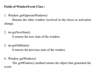 Fields of WindowEvent Class :
1. Window getOppositeWindow()
Returns the other window involved in this focus or activation
change.
2. int getNewState()
It returns the new state of the window.
3. int getOldState()
It returns the previous state of the window.
4. Window getWindow()
The getWindow() method returns the object that generated the
event.
 