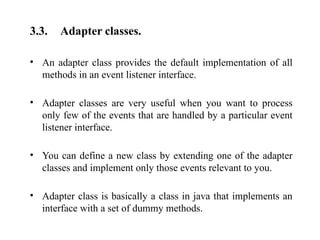 3.3. Adapter classes.
• An adapter class provides the default implementation of all
methods in an event listener interface.
• Adapter classes are very useful when you want to process
only few of the events that are handled by a particular event
listener interface.
• You can define a new class by extending one of the adapter
classes and implement only those events relevant to you.
• Adapter class is basically a class in java that implements an
interface with a set of dummy methods.
 