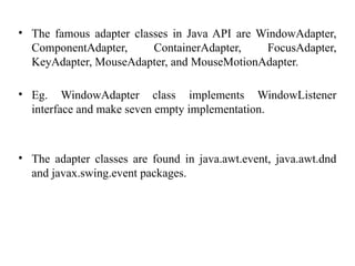 • The famous adapter classes in Java API are WindowAdapter,
ComponentAdapter, ContainerAdapter, FocusAdapter,
KeyAdapter, MouseAdapter, and MouseMotionAdapter.
• Eg. WindowAdapter class implements WindowListener
interface and make seven empty implementation.
• The adapter classes are found in java.awt.event, java.awt.dnd
and javax.swing.event packages.
 