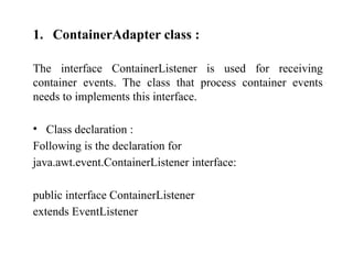 1. ContainerAdapter class :
The interface ContainerListener is used for receiving
container events. The class that process container events
needs to implements this interface.
• Class declaration :
Following is the declaration for
java.awt.event.ContainerListener interface:
public interface ContainerListener
extends EventListener
 