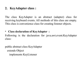 2. KeyAdapter class :
The class KeyAdapter is an abstract (adapter) class for
receiving keyboard events. All methods of this class are empty.
This class is convenience class for creating listener objects.
• Class declaration of KeyAdapter :
Following is the declaration for java.awt.event.KeyAdapter
class:
public abstract class KeyAdapter
extends Object
implements KeyListener
 