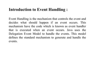 Introduction to Event Handling :
Event Handling is the mechanism that controls the event and
decides what should happen if an event occurs. This
mechanism have the code which is known as event handler
that is executed when an event occurs. Java uses the
Delegation Event Model to handle the events. This model
defines the standard mechanism to generate and handle the
events.
 