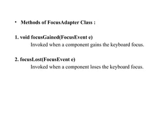 • Methods of FocusAdapter Class :
1. void focusGained(FocusEvent e)
Invoked when a component gains the keyboard focus.
2. focusLost(FocusEvent e)
Invoked when a component loses the keyboard focus.
 